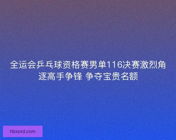 全运会乒乓球资格赛男单116决赛激烈角逐高手争锋 争夺宝贵名额