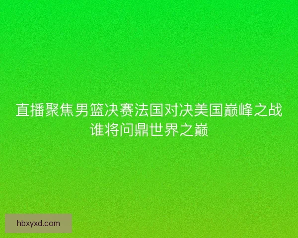 直播聚焦男篮决赛法国对决美国巅峰之战谁将问鼎世界之巅