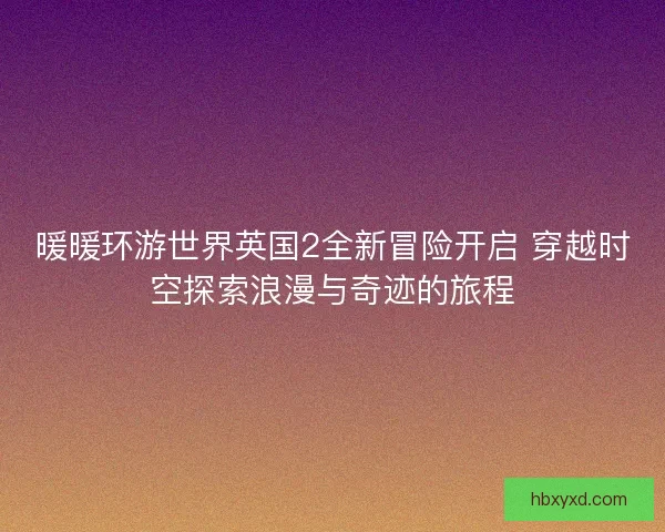 暖暖环游世界英国2全新冒险开启 穿越时空探索浪漫与奇迹的旅程