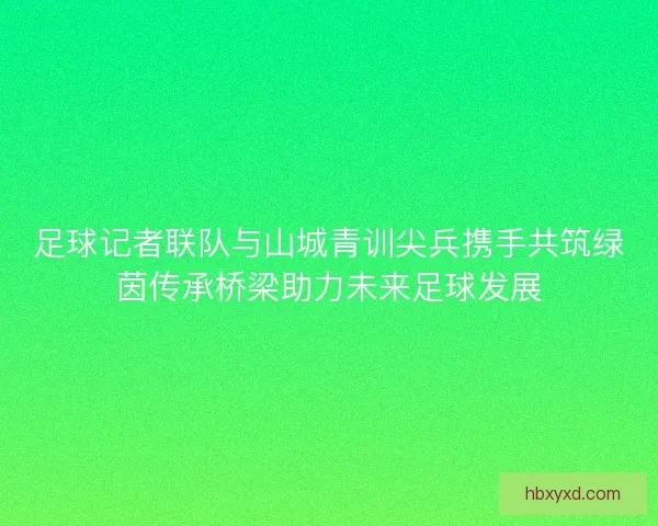 足球记者联队与山城青训尖兵携手共筑绿茵传承桥梁助力未来足球发展