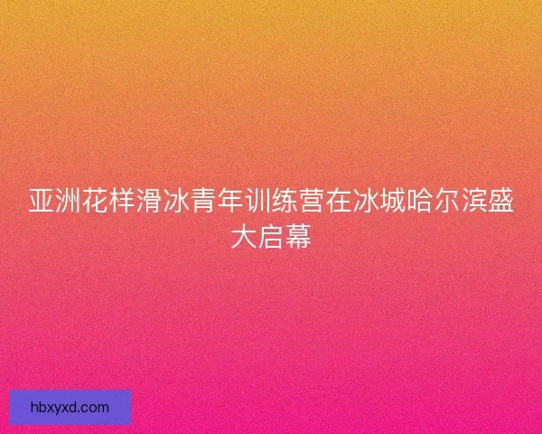 亚洲花样滑冰青年训练营在冰城哈尔滨盛大启幕