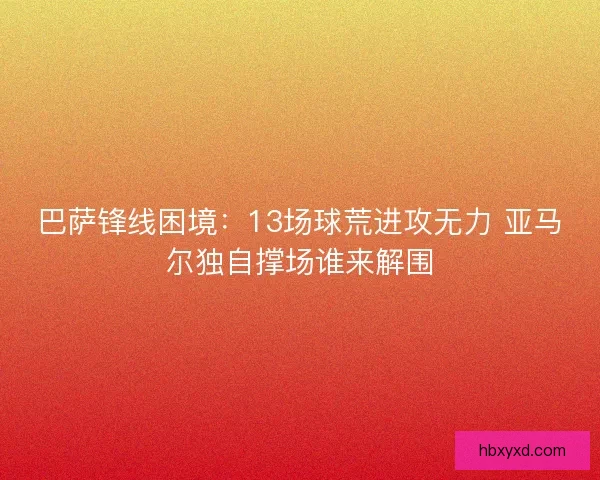 巴萨锋线困境：13场球荒进攻无力 亚马尔独自撑场谁来解围