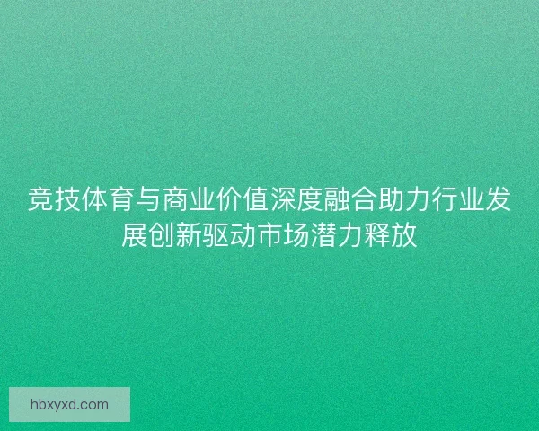 竞技体育与商业价值深度融合助力行业发展创新驱动市场潜力释放