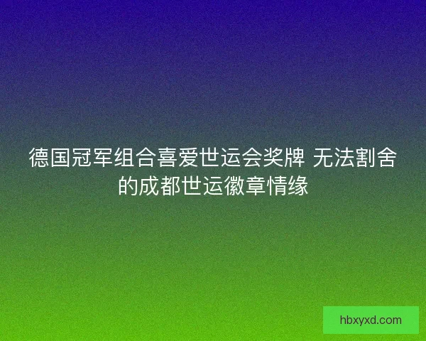 德国冠军组合喜爱世运会奖牌 无法割舍的成都世运徽章情缘