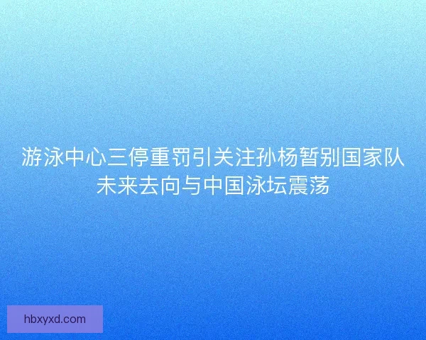 游泳中心三停重罚引关注孙杨暂别国家队未来去向与中国泳坛震荡