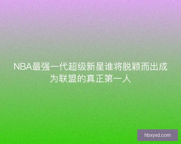 NBA最强一代超级新星谁将脱颖而出成为联盟的真正第一人