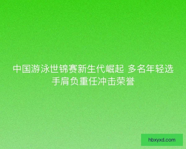 中国游泳世锦赛新生代崛起 多名年轻选手肩负重任冲击荣誉