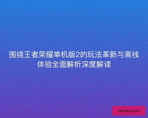 围绕王者荣耀单机版2的玩法革新与离线体验全面解析深度解读