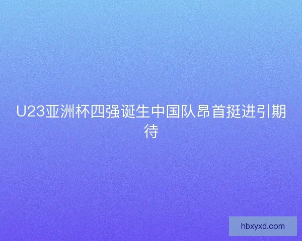 U23亚洲杯四强诞生中国队昂首挺进引期待
